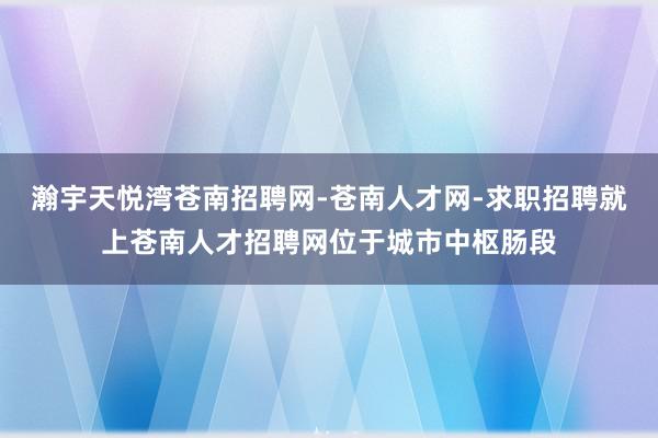 瀚宇天悦湾苍南招聘网-苍南人才网-求职招聘就上苍南人才招聘网位于城市中枢肠段
