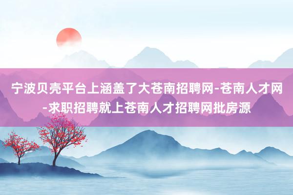 宁波贝壳平台上涵盖了大苍南招聘网-苍南人才网-求职招聘就上苍南人才招聘网批房源